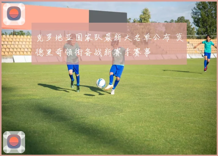 克罗地亚国家队最新大名单公布 莫德里奇领衔备战新赛季赛事
