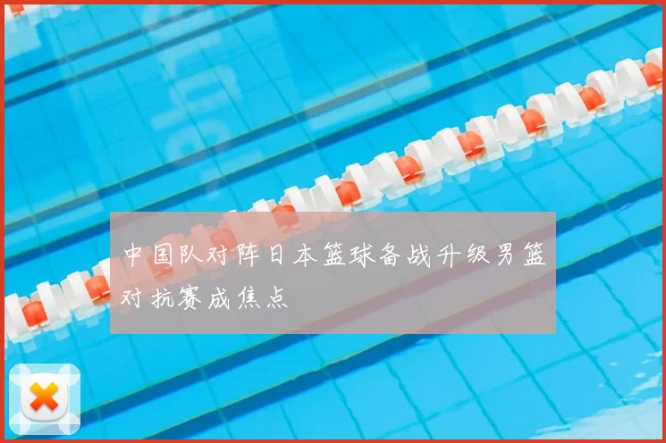 中国队对阵日本篮球备战升级男篮对抗赛成焦点