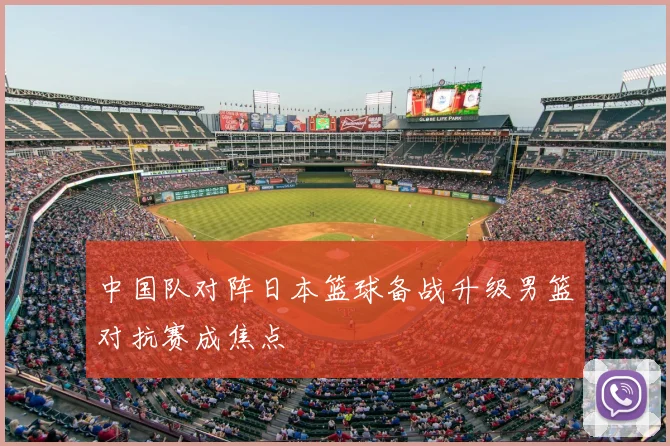 中国队对阵日本篮球备战升级男篮对抗赛成焦点