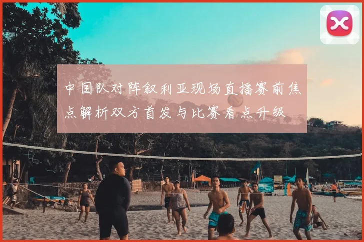 中国队对阵叙利亚现场直播赛前焦点解析双方首发与比赛看点升级