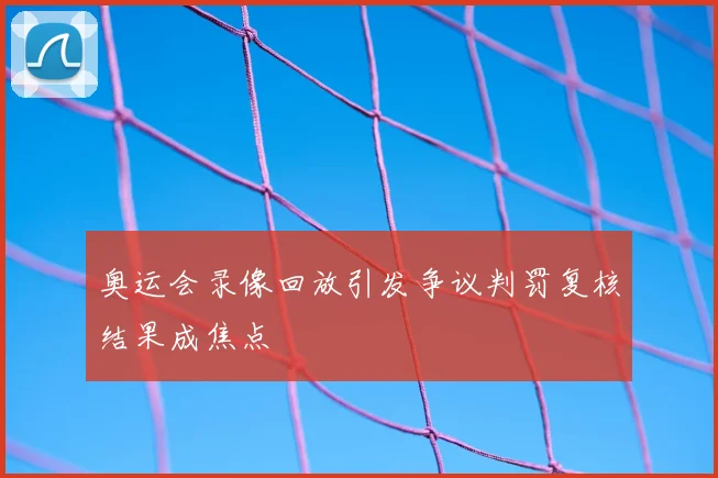 奥运会录像回放引发争议判罚复核结果成焦点