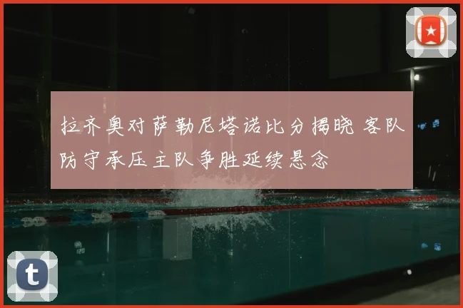 拉齐奥对萨勒尼塔诺比分揭晓 客队防守承压主队争胜延续悬念