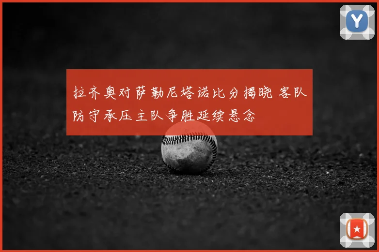 拉齐奥对萨勒尼塔诺比分揭晓 客队防守承压主队争胜延续悬念