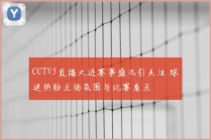 CCTV5直播大连赛事盛况引关注 球迷热盼主场氛围与比赛看点