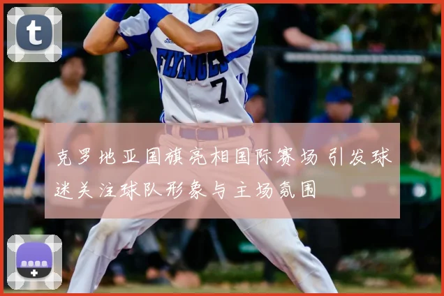 克罗地亚国旗亮相国际赛场 引发球迷关注球队形象与主场氛围