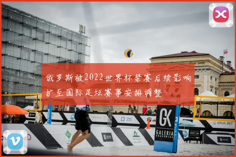 俄罗斯被2022世界杯禁赛后续影响扩至国际足坛赛事安排调整